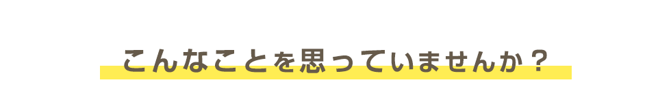 こんなことを思っていませんか？